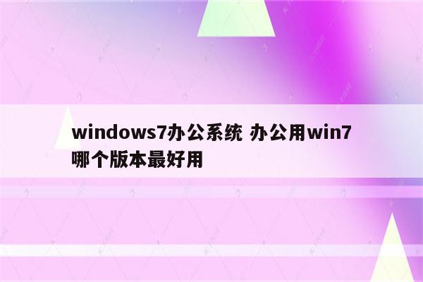 windows7办公系统 办公用win7哪个版本最好用