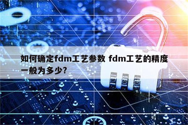 如何确定fdm工艺参数 fdm工艺的精度一般为多少?