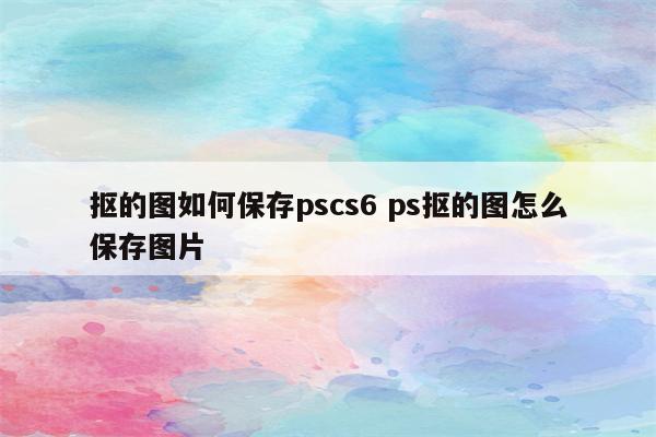 抠的图如何保存pscs6 ps抠的图怎么保存图片