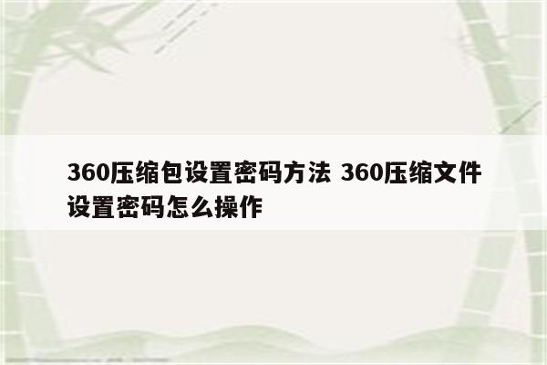 360压缩包设置密码方法 360压缩文件设置密码怎么操作