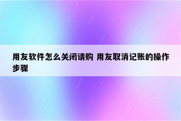 用友软件怎么关闭请购 用友取消记账的操作步骤