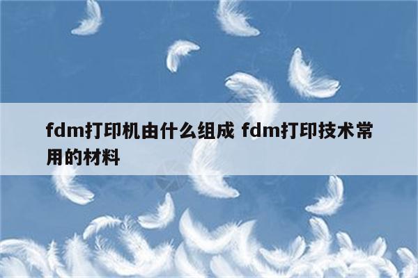 fdm打印机由什么组成 fdm打印技术常用的材料