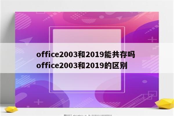 office2003和2019能共存吗 office2003和2019的区别