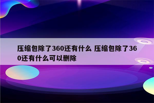 压缩包除了360还有什么 压缩包除了360还有什么可以删除