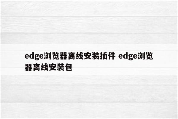 edge浏览器离线安装插件 edge浏览器离线安装包