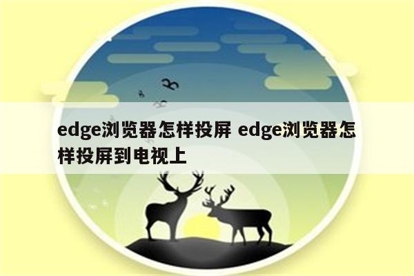 edge浏览器怎样投屏 edge浏览器怎样投屏到电视上