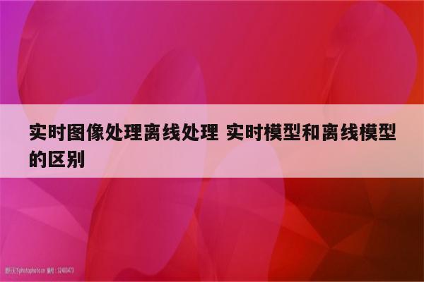 实时图像处理离线处理 实时模型和离线模型的区别