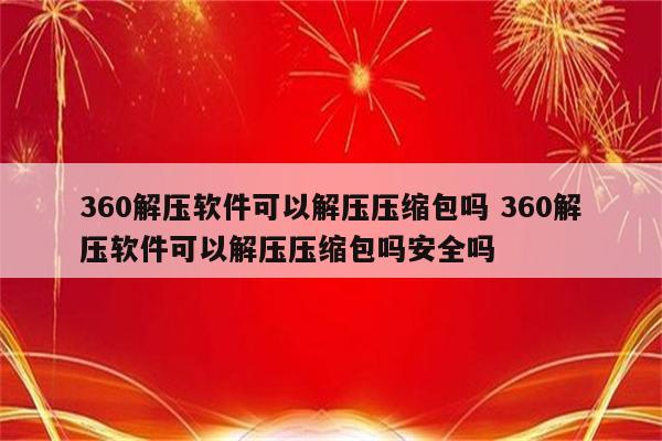 360解压软件可以解压压缩包吗 360解压软件可以解压压缩包吗安全吗