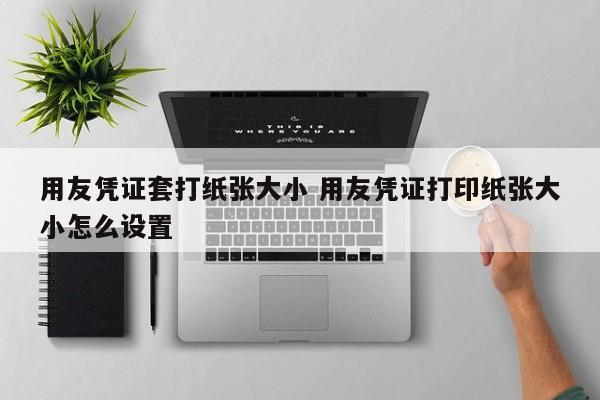 用友凭证套打纸张大小 用友凭证打印纸张大小怎么设置