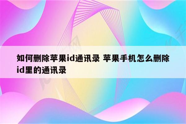 如何删除苹果id通讯录 苹果手机怎么删除id里的通讯录