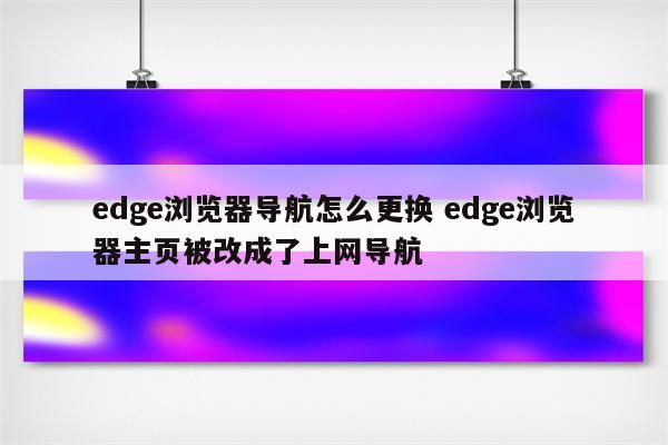 edge浏览器导航怎么更换 edge浏览器主页被改成了上网导航