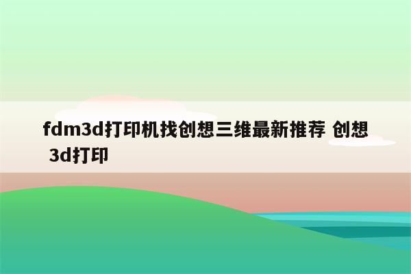 fdm3d打印机找创想三维最新推荐 创想 3d打印