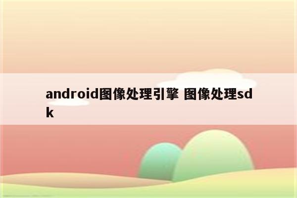 android图像处理引擎 图像处理sdk