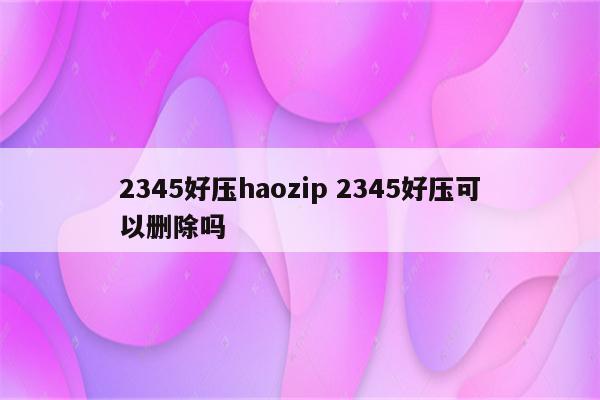 2345好压haozip 2345好压可以删除吗