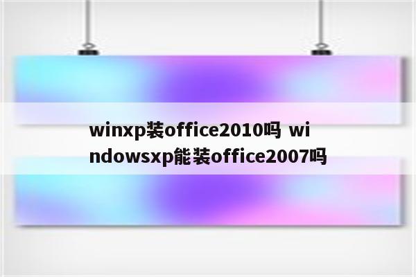 winxp装office2010吗 windowsxp能装office2007吗