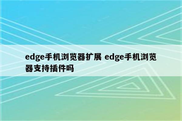 edge手机浏览器扩展 edge手机浏览器支持插件吗