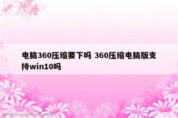 电脑360压缩要下吗 360压缩电脑版支持win10吗