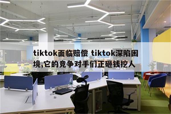 tiktok面临赔偿 tiktok深陷困境,它的竞争对手们正砸钱挖人