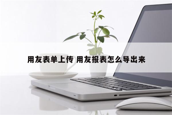 用友表单上传 用友报表怎么导出来