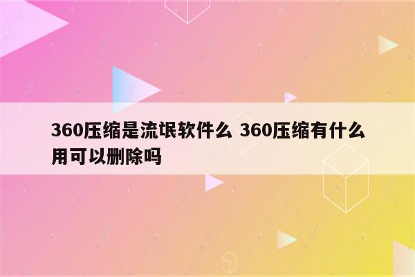 360压缩是流氓软件么 360压缩有什么用可以删除吗