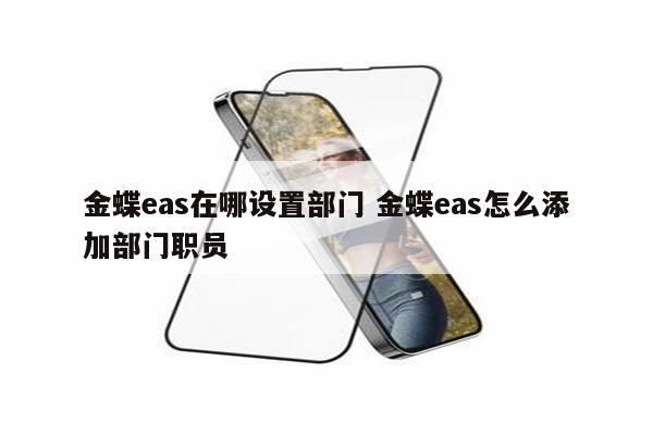 金蝶eas在哪设置部门 金蝶eas怎么添加部门职员