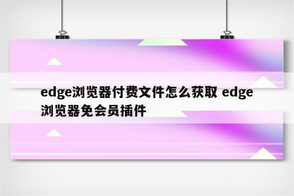 edge浏览器付费文件怎么获取 edge浏览器免会员插件