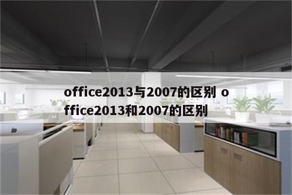 office2013与2007的区别 office2013和2007的区别