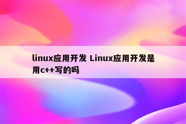 linux应用开发 Linux应用开发是用c++写的吗