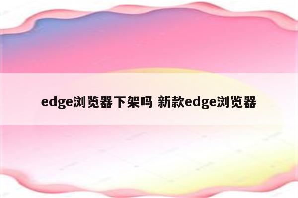 edge浏览器下架吗 新款edge浏览器