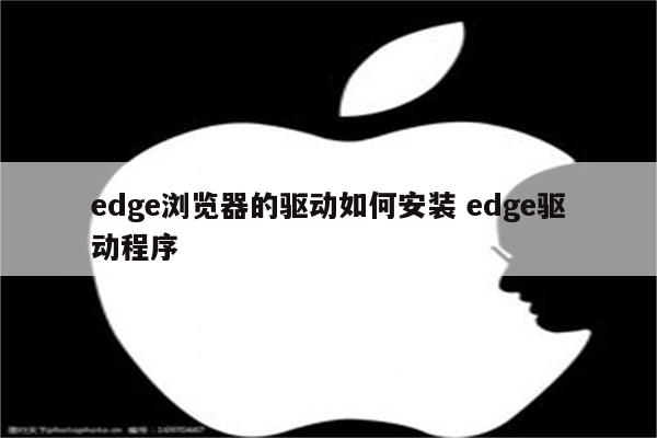 edge浏览器的驱动如何安装 edge驱动程序