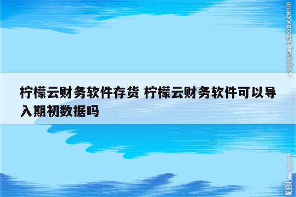 柠檬云财务软件存货 柠檬云财务软件可以导入期初数据吗