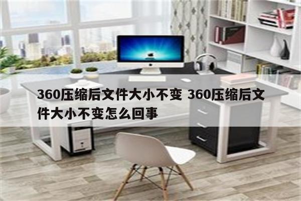 360压缩后文件大小不变 360压缩后文件大小不变怎么回事