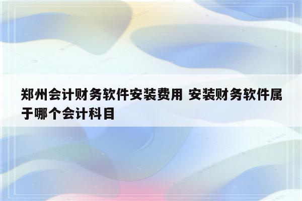 郑州会计财务软件安装费用 安装财务软件属于哪个会计科目