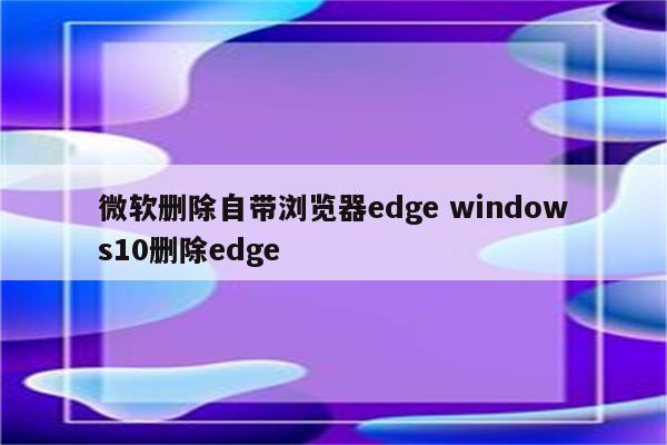 微软删除自带浏览器edge windows10删除edge