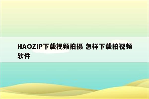 HAOZIP下载视频拍摄 怎样下载拍视频软件