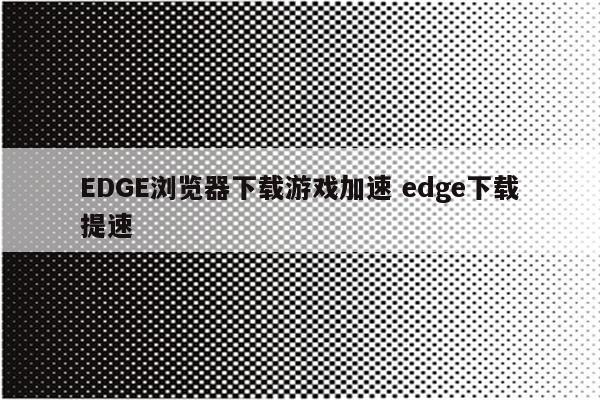 EDGE浏览器下载游戏加速 edge下载提速