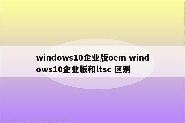 windows10企业版oem windows10企业版和ltsc 区别