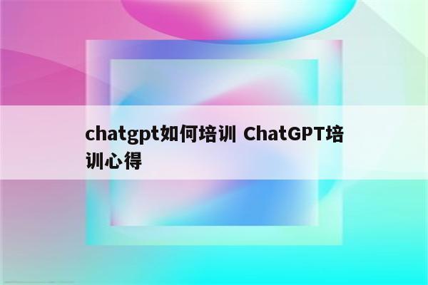 chatgpt如何培训 ChatGPT培训心得