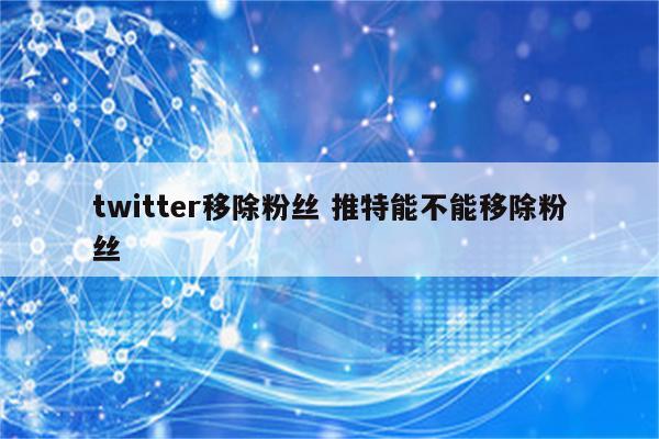 twitter移除粉丝 推特能不能移除粉丝