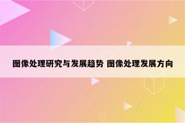 图像处理研究与发展趋势 图像处理发展方向