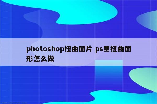 photoshop扭曲图片 ps里扭曲图形怎么做