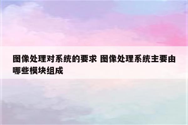 图像处理对系统的要求 图像处理系统主要由哪些模块组成