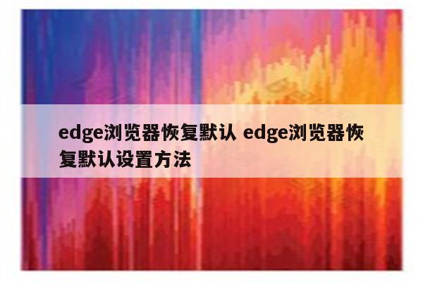 edge浏览器恢复默认 edge浏览器恢复默认设置方法