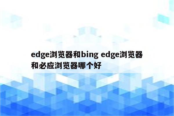 edge浏览器和bing edge浏览器和必应浏览器哪个好