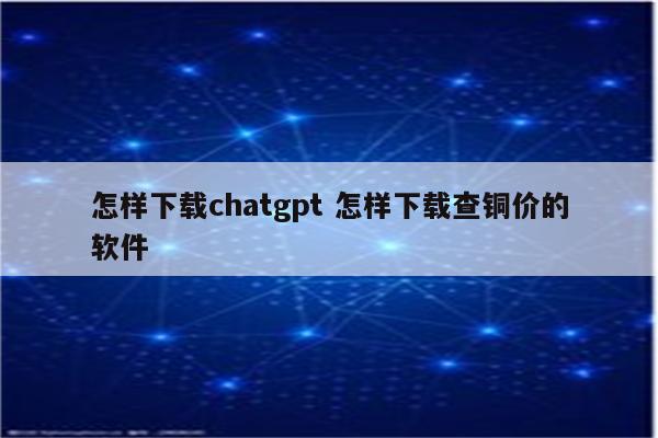 怎样下载chatgpt 怎样下载查铜价的软件