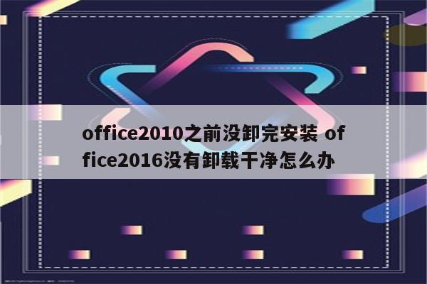 office2010之前没卸完安装 office2016没有卸载干净怎么办