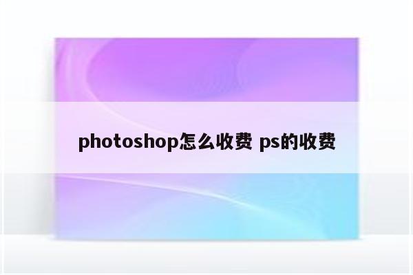 photoshop怎么收费 ps的收费