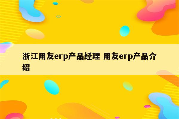 浙江用友erp产品经理 用友erp产品介绍