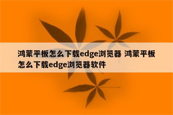 鸿蒙平板怎么下载edge浏览器 鸿蒙平板怎么下载edge浏览器软件