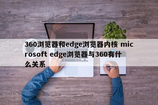 360浏览器和edge浏览器内核 microsoft edge浏览器与360有什么关系